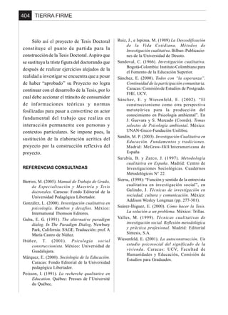 TIERRA FIRME404
Sólo así el proyecto de Tesis Doctoral
constituye el punto de partida para la
construcción de la Tesis Doctoral. Aspiro que
se sustituya la triste figura del doctorando que
después de realizar ejercicios alejados de la
realidad a investigar se encuentra que a pesar
de haber “aprobado” su Proyecto no logra
continuar con el desarrollo de la Tesis, por lo
cual debe accionar el tránsito de consumidor
de informaciones teóricas y normas
fosilizadas para pasar a convertirse en actor
fundamental del trabajo que realiza en
interacción permanente con personas y
contextos particulares. Se impone pues, la
sustitución de la elaboración acrítica del
proyecto por la construcción reflexiva del
proyecto.
REFERENCIAS CONSULTADAS
Barrios, M. (2005). Manual de Trabajo de Grado,
de Especialización y Maestría y Tesis
doctorales. Caracas: Fondo Editorial de la
Universidad Pedagógica Libertador.
González, L. (2000). Investigación cualitativa en
psicología. Rumbos y desafíos. México:
International Thomson Editores.
Guba, E. G. (1991). The alternative paradigm
dialog. In The Paradigm Dialog. Newbury
Park, California: SAGE. Traducción: prof. A
María Castro de Núñez.
Ibáñez, T. (2001). Psicología social
construccionista. México: Universidad de
Guadalajara.
Márquez, E. (2000). Sociología de la Educación.
Caracas: Fondo Editorial de la Universidad
pedagógica Libertador.
Poisson, I. (1991). La recherche qualitative en
Education. Québec: Presses de l’Université
du Québec.
Ruiz, J., e Ispizua, M. (1989) La Descodificación
de la Vida Cotidiana. Métodos de
Investigación cualitativa. Bilbao: Publicacio-
nes de la Universidad de Deusto.
Sandoval, C. (1966). Investigación cualitativa.
Bogotá-Colombia: Instituto Colombiano para
el Fomento de la Educación Superior.
Sánchez, E. (2000). Todos con “la esperanza”.
Continuidad de la participación comunitaria.
Caracas: Comisión de Estudios de Postgrado.
FHE. UCV.
Sánchez, E. y Wiesenfeld, E. (2002). “El
construccionismo como otra perspectiva
metateórica para la producción del
conocimiento en Psicología ambiental”. En
J. Guevara y S. Mercado (Coords). Temas
selectos de Psicología ambiental. México:
UNAN-Greco-Fundación Unilibre.
Sandín, M. P. (2003). Investigación Cualitativa en
Educación. Fundamentos y tradiciones.
Madrid: McGraw-Hill/Interamericana de
España
Sarabia, B. y Zarco, J. (1997). Metodología
cualitativa en España. Madrid: Centro de
Investigaciones Sociológicas. Cuadernos
Metodológicos N° 22.
Sierra,. (1998): “Función y sentido de la entrevista
cualitativa en investigación social”, en
Galindo, J. Técnicas de investigación en
sociedad, cultura y comunicación. México:
Addison Wesley Longman (pp. 277-301).
Suárez-Íñiguez, E. (2000). Cómo hacer la Tesis.
La solución a un problema. México: Trillas.
Valles, M. (1999). Técnicas cualitativas de
investigación social. Reflexión metodológica
y práctica profesional. Madrid: Editorial
Síntesis, S.A.
Wiesenfeld, E. (2001). La autoconstrucción. Un
estudio psicosocial del significado de la
vivienda. Caracas: UCV, Facultad de
Humanidades y Educación, Comisión de
Estudios para Graduados.
 