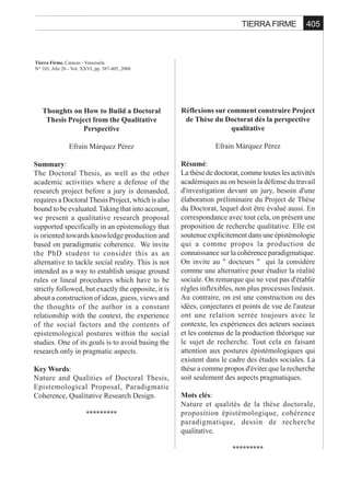 405TIERRA FIRME
Tierra Firme. Caracas - Venezuela
N° 103, Año 26 - Vol. XXVI, pp. 387-405, 2008
Thoughts on How to Build a Doctoral
Thesis Project from the Qualitative
Perspective
Efraín Márquez Pérez
Summary:
The Doctoral Thesis, as well as the other
academic activities where a defense of the
research project before a jury is demanded,
requires a DoctoralThesis Project, which is also
bound to be evaluated.Taking that into account,
we present a qualitative research proposal
supported specifically in an epistemology that
is oriented towards knowledge production and
based on paradigmatic coherence. We invite
the PhD student to consider this as an
alternative to tackle social reality. This is not
intended as a way to establish unique ground
rules or lineal procedures which have to be
strictly followed, but exactly the opposite, it is
about a construction of ideas, guess, views and
the thoughts of the author in a constant
relationship with the context, the experience
of the social factors and the contents of
epistemological postures within the social
studies. One of its goals is to avoid basing the
research only in pragmatic aspects.
Key Words:
Nature and Qualities of Doctoral Thesis,
Epistemological Proposal, Paradigmatic
Coherence, Qualitative Research Design.
*********
Réflexions sur comment construire Project
de Thèse du Doctorat dès la perspective
qualitative
Efrain Márquez Pérez
Résumé:
La thèse de doctorat, comme toutes les activités
académiques au on besoin la défense du travail
d'investigation devant un jury, besoin d'une
élaboration préliminaire du Project de Thèse
du Doctorat, lequel doit être évalué aussi. En
correspondance avec tout cela, on présent une
proposition de recherche qualitative. Elle est
soutenue explicitement dans une épistémologie
qui a comme propos la production de
connaissance sur la cohérence paradigmatique.
On invite au " docteurs " qui la considère
comme une alternative pour étudier la réalité
sociale. On remarque qui ne veut pas d'établir
règles inflexibles, non plus processus linéaux.
Au contraire, on est une construction ou des
idées, conjectures et points de vue de l'auteur
ont une relation serrée toujours avec le
contexte, les expériences des acteurs sociaux
et les contenus de la production théorique sur
le sujet de recherche. Tout cela en faisant
attention aux postures épistémologiques qui
existent dans le cadre des études sociales. La
thèse a comme propos d'éviter que la recherche
soit seulement des aspects pragmatiques.
Mots clés:
Nature et qualités de la thèse doctorale,
proposition épistémologique, cohérence
paradigmatique, dessin de recherche
qualitative.
*********
 