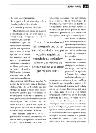 389TIERRA FIRME
...“como el doctorado es el
más alto grado que otorga
una universidad y tiene por
objetivo adquirir un
conocimiento profundo y
serio en una materia, en
sentido estricto es el únido
que requiere tesis”.
• El plano teórico-conceptual.
• La perspectiva de quien investiga, es decir,
la reflexividad del investigador.
• Las vivencias y discursos cotidianos.
Desde el momento mismo del inicio de
la investigación se incluyen tanto las
proposiciones teóricas de los autores
consultados, las voces de
informantes que en
conversacionesinformales
aportan sus opiniones
sobre el tema de inves-
tigación, las diversas
situacionesobservadas,así
como la reflexividad del
investigador expresada en
sus ideas, conjeturas y
opiniones. González
(2000) destaca la impor-
tancia que tiene para la
investigación cualitativa
esta perspectiva múltiple pues significa “la
apertura del investigador hacia el fenómeno
estudiado” (p. 12). Es de señalar que esta
estrategia no puede aplicarse en el enfoque
cuantitativo debido a que se les exige a los
investigadores delimitar el problema de
investigación conduciendo al reduccionismo
metodológico por efectos de “La
simplificación a priori del objeto de
investigación, que es característica central de
la epistemología positivista” (Ibídem).
De manera diferente, para la
epistemología cualitativa los contenidos de la
revisión teórica; las opiniones y comentarios
surgidos del discurso cotidiano; las
situaciones observadas y las impresiones e
ideas surgidas de la reflexividad del
investigador, se convierten en fuentes de
conocimiento. Estas diversas fuentes de
información preliminar poseen la misma
importancia para efectos de la construcción
del objeto de estudio, por lo tanto ninguna de
ellas puede ser obviada.
Esta estrategia teórico-
epistemológica es diferente
de la estrategia cuantitativa
que consiste en plantear y
formular un problema de
investigación.
En el intento de
explicar cómo se construye
el objeto de estudio en la
estrategia cualitativa,
presentaré las siguientes
reflexiones. En el enfoque
cualitativo se busca que el
investigador se introduzca lo más posible en
la situación a ser estudiada, la cual no es del
todo conocida por él. Se asume que la realidad
que se investiga es desconocida por quien
investiga, pero debido a que ningún
investigador construye su objeto de estudio
partiendo de la nada, se puede entonces
considerar que la realidad social a ser
investigada tiene un carácter contradictorio
para el investigador, ya que si es bien cierto
que no es conocida, también es cierto que no
es absolutamente desconocida para él, porque
su capital cultural contribuye a aportarle
información sobre el tema que ha
seleccionado. Pero también hay que aceptar
 