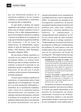 TIERRA FIRME390
que esta información producto de su
experiencia académica y de sus vivencias
cotidianas y/o profesionales es insuficiente,
sin negar por ello su importancia.
Es aquí donde se produce una ruptura
significativa del enfoque cualitativo con el
modo como el enfoque cuantitativo inicia el
Proyecto. Ello se debe fundamentalmente a
que en la investigación cuantitativa se plantea
y formula un problema de investigación. Se
exige que la formulación quede bien definida,
bien delimitada, a fin de evitar las
imprecisiones, las ambigüedades, respon-
diendo al ideal del laboratorio social (Ver
Sabino, 1992; Ramírez, 1996; Hernández,
Fernández y Baptista, 2003).
De esta forma el diseño cuantitativo se
convierte en una camisa de fuerza para el
investigador debido a su carácter lineal.
Mientras que para el enfoque cualitativo los
controles, la pureza de la precisión no son
importantes porque lo inacabado es siempre
bienvenido. Es por ello que el diseño
cualitativo recibe con justicia la denominación
de diseño emergente.
Así pues, para el enfoque cuantitativo la
experiencia y el conocimiento sobre el tema
adquirido por el investigador por vías tanto
de la revisión documental, bibliográfica y
electrónica, de su socialización académica,
como a través de su experiencia práctica
laboral-profesional, son elementos con-
siderados suficientes para plantear y formular
el problema de investigación, lo cual trae
aparejado implicaciones que no son solamente
de carácter procedimental, sino que se
vinculan directamente con la concepción de
la realidad social, tal y como lo expresa Ruiz
(2003): “La pretensión, tan insistente en las
investigaciones cuantitativas, de precisar
conceptual u operativamente los términos del
problema para, sobre ellos, establecer
proposiciones y relaciones hipotéticas (las
hipótesis), es empobrecedora y
contraproducente en las cualitativas” (p. 53).
En este mismo orden de ideas González
(2000) dice que en el enfoque cuantitativo:
“Tradicionalmente, el momento inicial de una
investigación se define por el planteamiento
del problema (el cual) aparece como una
entidad estática, fija y a priori que orienta el
resto de las operaciones del diseño de
investigación”. Ello implica limitaciones que
nuestro autor subraya de la siguiente manera:
Simplificación del objeto de estudio. Toda
la metodología inspirada en el positivismo
expresa esta tendencia. El problema debe ser
concreto para que se puedan determinar las
variables que serán objeto de operación y
susceptibles de correlaciones estadísticas, o
que permitirán la repetición del experimento
en situaciones similares.
Carácter invariable y apriorístico del
problema. El problema se define a priori y
toda la investigación es dirigida a la
comprobación de aquellas hipótesis que se
derivaron de él. (pp. 47-48).
En atención a lo anterior, en nuestro caso
prefiero la expresión: Aproximación al Objeto
de Estudio que aquella denominada en los
manuales de investigación con alcance
internacional: Formulación del Problema.
Esta preferencia obedece a una decisión
epistemológica donde se asume que el inicio
de una investigación social implica para el
 