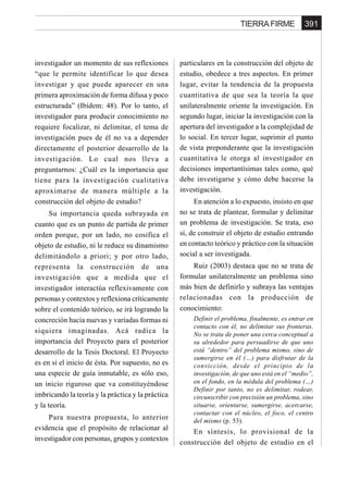 391TIERRA FIRME
investigador un momento de sus reflexiones
“que le permite identificar lo que desea
investigar y que puede aparecer en una
primera aproximación de forma difusa y poco
estructurada” (Ibídem: 48). Por lo tanto, el
investigador para producir conocimiento no
requiere focalizar, ni delimitar, el tema de
investigación pues de él no va a depender
directamente el posterior desarrollo de la
investigación. Lo cual nos lleva a
preguntarnos: ¿Cuál es la importancia que
tiene para la investigación cualitativa
aproximarse de manera múltiple a la
construcción del objeto de estudio?
Su importancia queda subrayada en
cuanto que es un punto de partida de primer
orden porque, por un lado, no cosifica el
objeto de estudio, ni le reduce su dinamismo
delimitándolo a priori; y por otro lado,
representa la construcción de una
investigación que a medida que el
investigador interactúa reflexivamente con
personas y contextos y reflexiona críticamente
sobre el contenido teórico, se irá logrando la
concreción hacia nuevas y variadas formas ni
siquiera imaginadas. Acá radica la
importancia del Proyecto para el posterior
desarrollo de la Tesis Doctoral. El Proyecto
es en sí el inicio de ésta. Por supuesto, no es
una especie de guía inmutable, es sólo eso,
un inicio riguroso que va constituyéndose
imbricando la teoría y la práctica y la práctica
y la teoría.
Para nuestra propuesta, lo anterior
evidencia que el propósito de relacionar al
investigador con personas, grupos y contextos
particulares en la construcción del objeto de
estudio, obedece a tres aspectos. En primer
lugar, evitar la tendencia de la propuesta
cuantitativa de que sea la teoría la que
unilateralmente oriente la investigación. En
segundo lugar, iniciar la investigación con la
apertura del investigador a la complejidad de
lo social. En tercer lugar, suprimir el punto
de vista preponderante que la investigación
cuantitativa le otorga al investigador en
decisiones importantísimas tales como, qué
debe investigarse y cómo debe hacerse la
investigación.
En atención a lo expuesto, insisto en que
no se trata de plantear, formular y delimitar
un problema de investigación. Se trata, eso
sí, de construir el objeto de estudio entrando
en contacto teórico y práctico con la situación
social a ser investigada.
Ruiz (2003) destaca que no se trata de
formular unilateralmente un problema sino
más bien de definirlo y subraya las ventajas
relacionadas con la producción de
conocimiento:
Definir el problema, finalmente, es entrar en
contacto con él, no delimitar sus fronteras.
No se trata de poner una cerca conceptual a
su alrededor para persuadirse de que uno
está “dentro” del problema mismo, sino de
sumergirse en él (…) para disfrutar de la
convicción, desde el principio de la
investigación, de que uno está en el “medio”,
en el fondo, en la médula del problema (…)
Definir por tanto, no es delimitar, rodear,
circunscribir con precisión un problema, sino
situarse, orientarse, sumergirse, acercarse,
contactar con el núcleo, el foco, el centro
del mismo (p. 53).
En síntesis, lo provisional de la
construcción del objeto de estudio en el
 