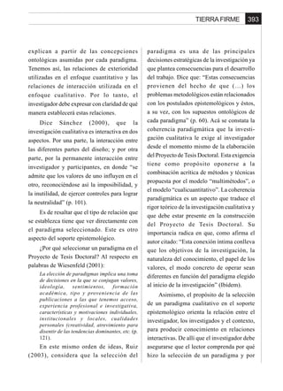 393TIERRA FIRME
explican a partir de las concepciones
ontológicas asumidas por cada paradigma.
Tenemos así, las relaciones de exterioridad
utilizadas en el enfoque cuantitativo y las
relaciones de interacción utilizada en el
enfoque cualitativo. Por lo tanto, el
investigador debe expresar con claridad de qué
manera establecerá estas relaciones.
Dice Sánchez (2000), que la
investigación cualitativa es interactiva en dos
aspectos. Por una parte, la interacción entre
las diferentes partes del diseño; y por otra
parte, por la permanente interacción entre
investigador y participantes, en donde “se
admite que los valores de uno influyen en el
otro, reconociéndose así la imposibilidad, y
la inutilidad, de ejercer controles para lograr
la neutralidad” (p. 101).
Es de resaltar que el tipo de relación que
se establezca tiene que ver directamente con
el paradigma seleccionado. Este es otro
aspecto del soporte epistemológico.
¿Por qué seleccionar un paradigma en el
Proyecto de Tesis Doctoral? Al respecto en
palabras de Wiesenfeld (2001):
La elección de paradigmas implica una toma
de decisiones en la que se conjugan valores,
ideología, sentimientos, formación
académica, tipo y proveniencia de las
publicaciones a las que tenemos acceso,
experiencia profesional e investigativa,
características y motivaciones individuales,
institucionales y locales, cualidades
personales (creatividad, atrevimiento para
disentir de las tendencias dominantes, etc. (p.
121).
En este mismo orden de ideas, Ruiz
(2003), considera que la selección del
paradigma es una de las principales
decisiones estratégicas de la investigación ya
que plantea consecuencias para el desarrollo
del trabajo. Dice que: “Estas consecuencias
provienen del hecho de que (…) los
problemas metodológicos están relacionados
con los postulados epistemológicos y éstos,
a su vez, con los supuestos ontológicos de
cada paradigma” (p. 60). Acá se constata la
coherencia paradigmática que la investi-
gación cualitativa le exige al investigador
desde el momento mismo de la elaboración
del Proyecto de Tesis Doctoral. Esta exigencia
tiene como propósito oponerse a la
combinación acrítica de métodos y técnicas
propuesta por el modelo “multimétodos”, o
el modelo “cualicuantitativo”. La coherencia
paradigmática es un aspecto que traduce el
rigor teórico de la investigación cualitativa y
que debe estar presente en la construcción
del Proyecto de Tesis Doctoral. Su
importancia radica en que, como afirma el
autor citado: “Esta conexión íntima conlleva
que los objetivos de la investigación, la
naturaleza del conocimiento, el papel de los
valores, el modo concreto de operar sean
diferentes en función del paradigma elegido
al inicio de la investigación” (Ibídem).
Asimismo, el propósito de la selección
de un paradigma cualitativo en el soporte
epistemológico orienta la relación entre el
investigador, los investigados y el contexto,
para producir conocimiento en relaciones
interactivas. De allí que el investigador debe
asegurarse que el lector comprenda por qué
hizo la selección de un paradigma y por
 