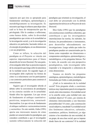 TIERRA FIRME394
supuesto por qué éste es apropiado para
fundamentar ontológica, epistemológica y
metodológicamente su investigación. Es
necesario que haga el esfuerzo para dejar claro
cuál es la base de interpretación que ha
privilegiado. Ello lo conduce a reflexionar,
como hemos dicho, sobre la diversidad
paradigmática que existe en la actualidad en
la investigación social, y en la investigación
educativa en particular, haciendo énfasis en
el concepto de paradigma, en sus dimensiones
y en sus propósitos.
Como se infiere, la selección del
paradigma en el Proyecto se vincula con
aspectos importantísimos para el futuro
desarrollo de la tesis Doctoral. Por una parte,
el investigador debe fijar su posición respecto
de la concepción que tenga sobre la naturaleza
de la realidad social. En segundo lugar, el
investigador debe explicitar las formas de
cómo va a relacionarse con los participantes
y sus contextos particulares para construir el
conocimiento.
Sugiero que el investigador aborde el
debate sobre la coexistencia de paradigmas
en las ciencias sociales en la actualidad.
Siendo ellos los siguientes. Los que sirven
de fundamento al enfoque cuantitativo:
positivista, neopositivista, estructural-
funcionalista. Los que sirven de fundamento
al enfoque cualitativo: socioconstruccionista
y sociocrítico. En este sentido, Guba (1991)
aporta una interesante manera de cómo
pueden ser caracterizados los paradigmas, que
considero contribuirá a que el investigador
sustente reflexivamente la selección del
paradigma que orientará su investigación, el
cual debe ser presentado con la debida
argumentación teórica en su Proyecto de tesis
Doctoral.
Dice Guba (1991) que los paradigmas
son construcciones científicas coherentes, que
contribuyen a que los investigadores
interrelacionen las teorías, los métodos, las
técnicas, los procedimientos e instrumentos,
para desarrollar adecuadamente sus
investigaciones. Luego señala que todos los
paradigmas pueden ser caracterizados por la
forma como responden sus dimensiones o
componentes ontológicos, epistemológicos y
metodológicos, a tres preguntas básicas. Por
lo tanto, de acuerdo con esta perspectiva
paradigmática, todo investigador debe
responder a la integración o coherencia de
estas dimensiones.
Veamos en detalle las preguntas
ontológicas, epistemológicas y metodológicas
formuladas por Guba a cada paradigma.
¿Cuál es la naturaleza de la realidad
social? Esta pregunta alude a cuestiones
teóricas muy importantes para la investigación
social, entre otras tenemos:Ala realidad social
se la concibe como ¿una realidad real, una
realidad objetiva? O como ¿un sistema de
elementos interconectados y con funciones
preestablecidas? O como ¿una construcción
social subjetiva, inacabada? La realidad social
(los fenómenos educativos, culturales,
económicos, políticos, históricos) ¿es algo
externo a los miembros de una sociedad, de
un grupo, de una clase social, que se impone
desde fuera de sus contextos? O la realidad
 