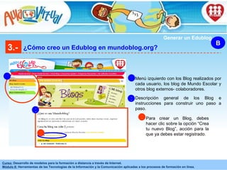3.- ¿Cómo creo un Edublog en mundoblog.org? B Generar un Edublog Menú izquierdo con los Blog realizados por cada usuario, los blog de Mundo Escolar y otros blog externos- colaboradores. 1 1 Descripción general de los Blog e instrucciones para construir uno paso a paso. 2 2 3 Para crear un Blog, debes hacer clic sobre la opción “Crea tu nuevo Blog”, acción para la que ya debes estar registrado. 3 