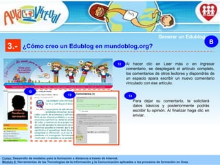3.- ¿Cómo creo un Edublog en mundoblog.org? B Generar un Edublog Comentarios (1) Al hacer clic en Leer más o en ingresar comentario, se desplegará el artículo completo, los comentarios de otros lectores y dispondrás de un espacio apara escribir un nuevo comentario vinculado con ese artículo. 12 13 12 Para dejar su comentario, te solicitará datos básicos y posteriormente podrás escribir tu opinión. Al finalizar haga clic en enviar. 13 