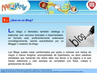 1.- ¿Qué es un Blog? L os blogs o llamados también weblogs o bitácoras, son recursos textuales o hipermediales, en formato web, preferentemente ordenados cronológicamente, siendo autoeditados por un Blogger o redactor de blogs. Los Blogs suelen estar conformados por posts o noticias con textos de mayor o menor longitud, acompañadas de hipertextos, es decir palabras señaladas que haciendo clic sobre ellas nos llevan a la página a la que hacen referencia y casi siempre se completan con fotos, vídeos o grabaciones de audio.  