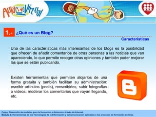 Una de las características más interesantes de los blogs es la posibilidad que ofrecen de añadir comentarios de otras personas a las noticias que van apareciendo, lo que permite recoger otras opiniones y también poder mejorar las que se están publicando.  1.- ¿Qué es un Blog? Características Existen herramientas que permiten alojarlos de una forma gratuita y también facilitan su administración: escribir artículos (posts), reescribirlos, subir fotografías o vídeos, moderar los comentarios que vayan llegando, etc.  