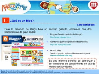 1.- ¿Qué es un Blog? Características Para la creación de Blogs bajo un servicio gratuito, contamos con dos herramientas de gran poder: Es una manera sencilla de comenzar a ser creadores de conocimiento en vez de meros consumidores.  Blogger (Servicio gratuito de Google). http://www.blogger.com   Wordpress (Servicio gratuito independiente) http://es.wordpress.com   3.  Mundo Blog  Servicio gratuito y disponible en nuestro portal  www.mundoescolar.org 