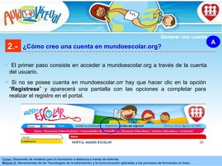 2.- ¿Cómo creo una cuenta en mundoescolar.org? A El primer paso consiste en acceder a mundoescolar.org a través de la cuenta del usuario. Si no se posee cuenta en mundoescolar.orr hay que hacer clic en la opción “ Regístrese ” y aparecerá una pantalla con las opciones a completar para realizar el registro en el portal. Generar una cuenta 