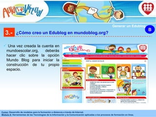Una vez creada la cuenta en mundoescolar.org, deberás hacer clic sobre la opción Mundo Blog para iniciar la construcción de tu propio espacio. 3.- ¿Cómo creo un Edublog en mundoblog.org? B Generar un Edublog 