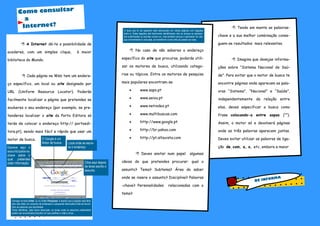  No caso de não saberes o endereço
específico do site que procuras, poderás utili-
zar os motores de busca, utilizando catego-
rias ou tópicos. Entre os motores de pesquisa
mais populares encontram-se
 www.sapo.pt
 www.aeiou.pt
 www.netindex.pt
 www.multibuscas.com
 http://www.google.pt
 http://br.yahoo.com
 http://pt.altavista.com
 Deves anotar num papel algumas
ideias do que pretendes procurar: qual o
assunto? Tema? Subtema? Área do saber
onde se insere o assunto? Disciplina? Palavras
-chave? Personalidades relacionadas com o
tema?
 Tendo em mente as palavras-
chave e a sua melhor combinação conse-
guem-se resultados mais relevantes.
 Imagina que desejas informa-
ções sobre “Sistema Nacional de Saú-
de”. Para evitar que o motor de busca te
encontre páginas onde aparecem as pala-
vras “Sistema”, “Nacional” e “Saúde”,
independentemente da relação entre
elas, deves especificar a busca como
frase colocando-a entre aspas (“”).
Assim, o motor só e devolverá páginas
onde as três palavras aparecem juntas.
Deves evitar utilizar as palavras de liga-
ção de, com, a, o, etc, embora a maior
 A Internet dá-te a possibilidade de
acederes, com um simples clique, à maior
biblioteca do Mundo.
 Cada página na Web tem um endere-
ço específico, um local ou site designado por
URL (Uniform Resource Locator). Poderás
facilmente localizar a página que pretendes se
souberes o seu endereço (por exemplo, se pre-
tenderes localizar o site da Porto Editora só
terás de colocar o endereço http:// portoedi-
tora.pt), sendo mais fácil e rápido que usar um
motor de busca.
Como consultar
a
Internet?
BE INFORMA
O Google é um
Motor de busca.
Escreve aqui o
assunto/palavra-
chave sobre o
qual pretendes
obter informação.
Carrega na tecla Enter ou no botão Pesquisar e espera que a ligação seja feita,
pois vais obter um conjunto de endereços e pequenas descrições onde se encon-
tram as palavras que escolheste.
Tenta identificar, pela breve descrição, os locais onde os assuntos pretendidos
podem ser encontrados.Escolhe um que prefiras e volta a clicar...
O local que te vai aparecer está estruturado em várias páginas com ligações
entre si. Estas ligações são facilmente identificáveis não só porque se apresen-
tam sublinhadas ou escritas noutra cor, mas também porque o apontador do rato,
que normalmente é uma seta, se transforma numa mão ao passar por elas.
Local onde se escre-
ve o endereço
Clica aqui depois
de teres escrito o
assunto.
 