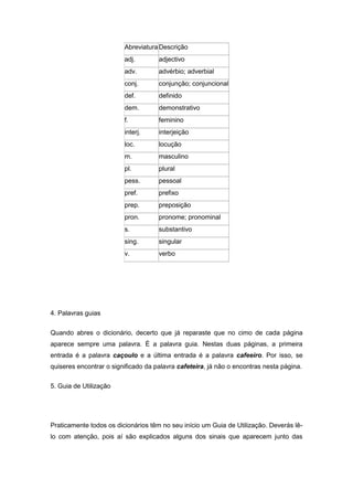 AbreviaturaDescrição
adj. adjectivo
adv. advérbio; adverbial
conj. conjunção; conjuncional
def. definido
dem. demonstrativo
f. feminino
interj. interjeição
loc. locução
m. masculino
pl. plural
pess. pessoal
pref. prefixo
prep. preposição
pron. pronome; pronominal
s. substantivo
sing. singular
v. verbo
4. Palavras guias
Quando abres o dicionário, decerto que já reparaste que no cimo de cada página
aparece sempre uma palavra. É a palavra guia. Nestas duas páginas, a primeira
entrada é a palavra caçoulo e a última entrada é a palavra cafeeiro. Por isso, se
quiseres encontrar o significado da palavra cafeteira, já não o encontras nesta página.
5. Guia de Utilização
Praticamente todos os dicionários têm no seu início um Guia de Utilização. Deverás lê-
lo com atenção, pois aí são explicados alguns dos sinais que aparecem junto das
 