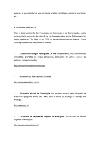 palavras e que respeitam à sua etimologia, análise morfológica, categoria gramatical,
etc.
6. Dicionários electrónicos
Com o desenvolvimento das Tecnologias da Informação e da Comunicação, surgiu
uma novidade no mundo dos dicionários: os dicionários electrónicos. Estes podem ter
como suporte um CD- ROM ou um DVD, ou estarem disponíveis na Internet. Ficam
aqui alguns exemplos disponíveis na Internet
· Dicionário da Língua Portuguesa On-line. Personalizável, inclui um corrector
ortográfico, gramática da língua portuguesa, conjugador de verbos. Acesso às
palavras mais pesquisadas.
http://www.priberam.pt/dlpo/dlpo.aspx
· Dicionário da Porto Editora On-Line
http://www.portoeditora.pt/dol/
· Dicionário Virtual de Ornitologia. Um projecto apoiado pelo Ministério da
Educação (programa Nónio Séc. XXI), para o ensino da Ecologia e Biologia em
Portugal.
http://aves.ccg.pt/
· Dicionário de Expressões Inglesas no Português. Sobre o uso de termos
ingleses no Português.
http://www.ipv.pt/anglicismos/
 
