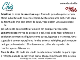 www.chia.ind.br

Substitua os ovos das receitas: o gel formado pela chia pode ser um
ótimo substituto do ovo em receitas. Misturando uma colher de sopa
da farinha de chia com 60 ml de água, você obtém uma quantidade
de
gel suficiente para substituir um ovo em qualquer preparação.
Semente seca: em vez de produzir o gel, você pode fazer diferente e
adicionar a semente a líquidos como sucos, iogurtes e vitaminas. Uma
sugestão é comer a porção no lanche entre as refeições, pois um pote
de iogurte desnatado (160 ml) com uma colher de sopa de chia
contém apenas 70 calorias.
Óleo da chia: ele pode ser usado para temperar saladas ou para regar
a refeição quando já estiver no prato. O aquecimento do óleo de chia
contato@chia.ind.br / Telefone: (49) 3433.0100

 