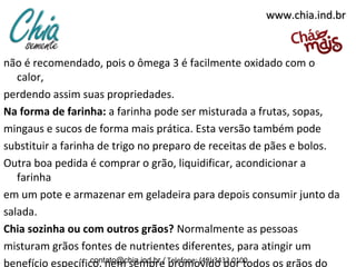 www.chia.ind.br

não é recomendado, pois o ômega 3 é facilmente oxidado com o
calor,
perdendo assim suas propriedades.
Na forma de farinha: a farinha pode ser misturada a frutas, sopas,
mingaus e sucos de forma mais prática. Esta versão também pode
substituir a farinha de trigo no preparo de receitas de pães e bolos.
Outra boa pedida é comprar o grão, liquidificar, acondicionar a
farinha
em um pote e armazenar em geladeira para depois consumir junto da
salada.
Chia sozinha ou com outros grãos? Normalmente as pessoas
misturam grãos fontes de nutrientes diferentes, para atingir um
contato@chia.ind.br /
benefício específico, nem sempre Telefone: (49) 3433.0100
promovido por todos os grãos do

 