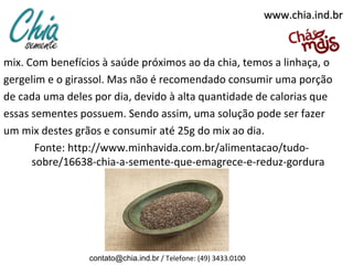 www.chia.ind.br

mix. Com benefícios à saúde próximos ao da chia, temos a linhaça, o
gergelim e o girassol. Mas não é recomendado consumir uma porção
de cada uma deles por dia, devido à alta quantidade de calorias que
essas sementes possuem. Sendo assim, uma solução pode ser fazer
um mix destes grãos e consumir até 25g do mix ao dia.
Fonte: http://www.minhavida.com.br/alimentacao/tudosobre/16638-chia-a-semente-que-emagrece-e-reduz-gordura

contato@chia.ind.br / Telefone: (49) 3433.0100

 
