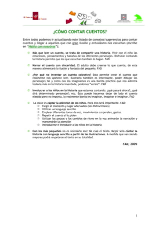 ¿CÓMO CONTAR CUENTOS?
Entre todos podemos ir actualizando este listado de consejos/sugerencias para contar
cuentos y llegar a aquellos que con gran ilusión y entusiasmo nos escuchan (escribe
en “Habla con nosotros”):

       Más que leer un cuento, se trata de compartir una historia. Vivir con el niño las
       emociones, pensamientos y hazañas de los diferentes personajes. Disfrutar contando
       la historia permite que los que escuchan también lo hagan. FAD

       Narrar el cuento con sinceridad. El adulto debe creerse lo que cuenta, de esta
       manera alimentará la ilusión y fantasía del pequeño. FAD

       ¿Por qué no inventar un cuento colectivo? Esto permite crear el cuento que
       realmente nos apetece leer. Ilustrarlo también es interesante, poder dibujar los
       personajes tal y como nos los imaginamos es una bonita práctica que nos adentra
       todavía más en la historia inventada, podemos “verlos”. FAD

       Involucrar a los niños en la historia que estamos contando: ¿qué pasará ahora?; ¿qué
       dirá determinado personaje?; etc. Esto puede hacernos dejar de lado el cuento
       elegido pero no importa, lo realmente bonito es imaginar, imaginar e imaginar. FAD

       La clave es captar la atención de los niños. Para ello será importante. FAD:
              Elegir el momento y lugar adecuados (sin distracciones)
              Utilizar un lenguaje sencillo
              Emplear diferentes tonos de voz, movimientos corporales, gestos.
              Repetir el cuento si lo piden
              Utilizar las pausas y los cambios de ritmo en la voz animarán la narración y
              mantendrán la atención
              Introducirse e introducir a los niños en la historia

       Con los más pequeños no es necesario leer tal cual el texto. Mejor será contar la
       historia con lenguaje sencillo a partir de las ilustraciones. A medida que van siendo
       mayores podrá respetarse el texto en su totalidad.

                                                                                FAD, 2009




                                                                                          1
 