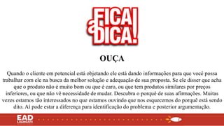 OUÇA
Quando o cliente em potencial está objetando ele está dando informações para que você possa
trabalhar com ele na busca da melhor solução e adequação de sua proposta. Se ele disser que acha
que o produto não é muito bom ou que é caro, ou que tem produtos similares por preços
inferiores, ou que não vê necessidade de mudar. Descubra o porquê de suas afirmações. Muitas
vezes estamos tão interessados no que estamos ouvindo que nos esquecemos do porquê está sendo
dito. Aí pode estar a diferença para identificação do problema e posterior argumentação.
 
