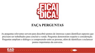 FAÇA PERGUNTAS
As perguntas relevantes servem para descobrir pontos de interesse e para identificar aspectos que
precisam ser trabalhados para concluir a venda. Perguntas demonstram respeito e consideração.
Perguntas ampliam o diálogo e a compreensão entre as pessoas, além de identificar e esclarecer
pontos importantes da conversa.
 