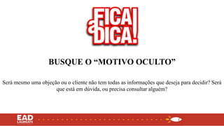 BUSQUE O “MOTIVO OCULTO”
Será mesmo uma objeção ou o cliente não tem todas as informações que deseja para decidir? Será
que está em dúvida, ou precisa consultar alguém?
 