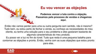 Então não vamos perder para uma ou outra pergunta sem sentido, não é mesmo?
Tudo bem, eu estou perto de fechar a venda, eu conheço as necessidades do meu
cliente, eu tenho uma solução para o seu problema e eles gostaram bastante de
algumas características do meu produto.
Eu posso ver a luz no fim do túnel. Tudo que resta é uma pequena batalha para
contornar as objeções e pronto. Então, venha com as suas objeções que estou pronto
para elas.
Eu vou vencer as objeções
Podemos vencer a luta contra a objeção.
Passamos pelo processo de vendas e chegamos
aqui.
 