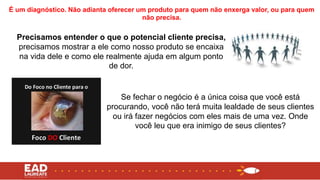 Precisamos entender o que o potencial cliente precisa,
precisamos mostrar a ele como nosso produto se encaixa
na vida dele e como ele realmente ajuda em algum ponto
de dor.
É um diagnóstico. Não adianta oferecer um produto para quem não enxerga valor, ou para quem
não precisa.
Se fechar o negócio é a única coisa que você está
procurando, você não terá muita lealdade de seus clientes
ou irá fazer negócios com eles mais de uma vez. Onde
você leu que era inimigo de seus clientes?
 