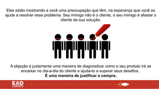 Eles estão mostrando a você uma preocupação que têm, na esperança que você os
ajude a resolver esse problema. Seu inimigo não é o cliente, o seu inimigo é afastar o
cliente da sua solução.
A objeção é justamente uma maneira de diagnosticar como o seu produto irá se
encaixar no dia-a-dia do cliente e ajuda-lo a superar seus desafios.
É uma maneira de justificar a compra.
 
