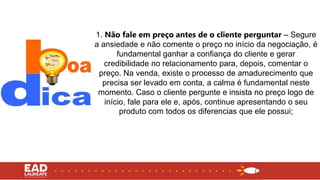 1. Não fale em preço antes de o cliente perguntar – Segure
a ansiedade e não comente o preço no início da negociação, é
fundamental ganhar a confiança do cliente e gerar
credibilidade no relacionamento para, depois, comentar o
preço. Na venda, existe o processo de amadurecimento que
precisa ser levado em conta, a calma é fundamental neste
momento. Caso o cliente pergunte e insista no preço logo de
início, fale para ele e, após, continue apresentando o seu
produto com todos os diferencias que ele possui;
 