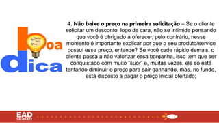4. Não baixe o preço na primeira solicitação – Se o cliente
solicitar um desconto, logo de cara, não se intimide pensando
que você é obrigado a oferecer, pelo contrário, nesse
momento é importante explicar por que o seu produto/serviço
possui esse preço, entende? Se você cede rápido demais, o
cliente passa a não valorizar essa barganha, isso tem que ser
conquistado com muito “suor” e, muitas vezes, ele só está
tentando diminuir o preço para sair ganhando, mas, no fundo,
está disposto a pagar o preço inicial ofertado;
 