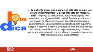 7. Se o cliente disser que o seu preço está alto demais, use
essa técnica: Pergunte: “O preço está alto em relação a
quê?” Ao preço do concorrente, a pouca percepção nos
benefícios ou a alguma dúvida oculta? Descubra conforme a
percepção do cliente porque que ele está achando alto e,
posteriormente, use argumentos específicos para superar a
objeção, o objetivo é saber o que está se passando na cabeça
do cliente, paralelamente, ou seja, além do preço. Muitas
vezes, ele está achando o preço alto porque o do concorrente
está mais baixo, entre outros fatores;
 
