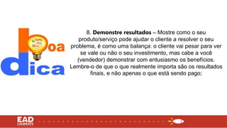 8. Demonstre resultados – Mostre como o seu
produto/serviço pode ajudar o cliente a resolver o seu
problema, é como uma balança: o cliente vai pesar para ver
se vale ou não o seu investimento, mas cabe a você
(vendedor) demonstrar com entusiasmo os benefícios.
Lembre-o de que o que realmente importa são os resultados
finais, e não apenas o que está sendo pago;
 