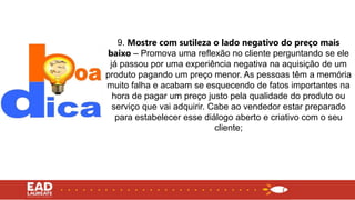 9. Mostre com sutileza o lado negativo do preço mais
baixo – Promova uma reflexão no cliente perguntando se ele
já passou por uma experiência negativa na aquisição de um
produto pagando um preço menor. As pessoas têm a memória
muito falha e acabam se esquecendo de fatos importantes na
hora de pagar um preço justo pela qualidade do produto ou
serviço que vai adquirir. Cabe ao vendedor estar preparado
para estabelecer esse diálogo aberto e criativo com o seu
cliente;
 