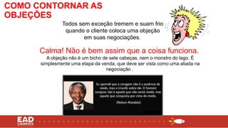 Calma! Não é bem assim que a coisa funciona.
A objeção não é um bicho de sete cabeças, nem o monstro do lago. É
simplesmente uma etapa da venda, que deve ser vista como uma aliada na
negociação .
Todos sem exceção tremem e suam frio
quando o cliente coloca uma objeção
em suas negociações.
COMO CONTORNAR AS
OBJEÇÕES
 