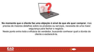 No momento que o cliente faz uma objeção é sinal de que ele quer comprar, mas
precisa de maiores detalhes sobre os produtos ou serviços, necessita de uma maior
segurança para fechar o negócio.
Neste ponto entra toda a eficácia do vendedor, buscando conhecer qual a dúvida do
cliente e esclarecê-la.
 