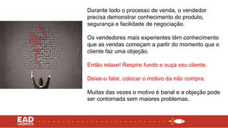 Durante todo o processo de venda, o vendedor
precisa demonstrar conhecimento do produto,
segurança e facilidade de negociação.
Os vendedores mais experientes têm conhecimento
que as vendas começam a partir do momento que o
cliente faz uma objeção.
Então relaxe! Respire fundo e ouça seu cliente.
Deixe-o falar, colocar o motivo da não compra.
Muitas das vezes o motivo é banal e a objeção pode
ser contornada sem maiores problemas.
 