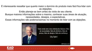 É interessante ressaltar que quanto maior o domínio do produto mais fácil fica lidar com
as objeções.
Então planeje-se bem antes da visita de seu cliente.
Busque maiores informações sobre o mesmo, conhecer suas áreas de atuação,
necessidades, desejos, e expectativas.
Essas informações são poderosíssimas no momento de lidar com as objeções.
 
