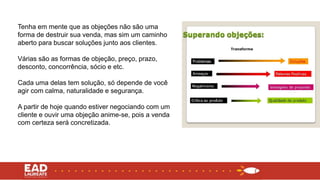 Tenha em mente que as objeções não são uma
forma de destruir sua venda, mas sim um caminho
aberto para buscar soluções junto aos clientes.
Várias são as formas de objeção, preço, prazo,
desconto, concorrência, sócio e etc.
Cada uma delas tem solução, só depende de você
agir com calma, naturalidade e segurança.
A partir de hoje quando estiver negociando com um
cliente e ouvir uma objeção anime-se, pois a venda
com certeza será concretizada.
 