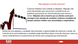Toda objeção é sinal de interesse!
É preciso trabalhar com cuidado as objeções. Objeções são
como declarações que comunicam a existência de um
problema que precisa ser solucionado para que ocorra a
venda. Objeções são a maneira que os clientes usam para
conseguir mais atenção do vendedor, melhores condições de
compra, declarar melhor suas necessidades e expectativas.
Diante de uma objeção, o vendedor deve perceber a oportunidade de continuar a venda. Ao
invés de vê-la como obstáculo, o vendedor pode identificar pistas, sinais de interesse, maior ou
menor entendimento e envolvimento do cliente com a proposta que está fazendo.
 