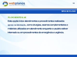 TIPOS DE PLANOS Esta opção inclui atendimentos e procedimentos realizados  apenas na internação , como cirurgias, exames complementares e materiais utilizados em atendimento enquanto o usuário estiver internado ou em procedimentos de emergência e urgência. PLANO HOSPITALAR 