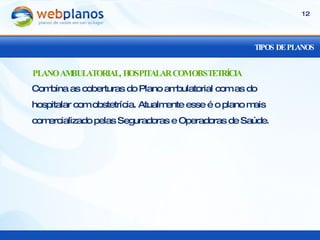 TIPOS DE PLANOS Combina as coberturas do Plano ambulatorial com as do hospitalar com obstetrícia. Atualmente esse é o plano mais comercializado pelas Seguradoras e Operadoras de Saúde. PLANO AMBULATORIAL, HOSPITALAR COM OBSTETRÍCIA 