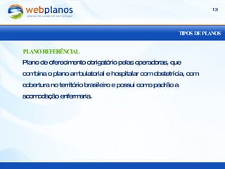 TIPOS DE PLANOS Plano de oferecimento obrigatório pelas operadoras, que combina o plano ambulatorial e hospitalar com obstetrícia, com cobertura no território brasileiro e possui como padrão a acomodação enfermaria. PLANO REFERÊNCIAL 