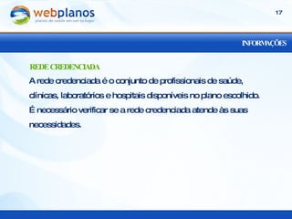 INFORMAÇÕES A rede credenciada é o conjunto de profissionais de saúde, clínicas, laboratórios e hospitais disponíveis no plano escolhido. É necessário verificar se a rede credenciada atende às suas necessidades. REDE CREDENCIADA 