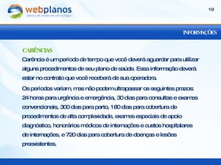INFORMAÇÕES Carência é um período de tempo que você deverá aguardar para utilizar alguns procedimentos de seu plano de saúde. Essa informação deverá estar no contrato que você receberá de sua operadora. Os períodos variam, mas não podem ultrapassar os seguintes prazos: 24 horas para urgência e emergência, 30 dias para consultas e exames convencionais, 300 dias para parto, 180 dias para cobertura de procedimentos de alta complexidade, exames especiais de apoio diagnóstico, honorários médicos de internações e custos hospitalares de internações, e 720 dias para cobertura de doenças e lesões preexistentes. CARÊNCIAS 