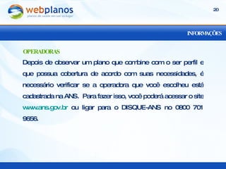 INFORMAÇÕES Depois de observar um plano que combine com o ser perfil e que possua cobertura de acordo com suas necessidades, é necessário verificar se a operadora que você escolheu está cadastrada na ANS.  Para fazer isso, você poderá acessar o site  www.ans.gov.br  ou ligar para o DISQUE-ANS no 0800 701 9656. OPERADORAS 