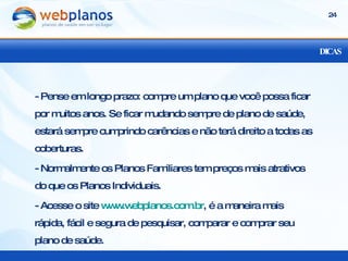 DICAS - Pense em longo prazo: compre um plano que você possa ficar por muitos anos. Se ficar mudando sempre de plano de saúde, estará sempre cumprindo carências e não terá direito a todas as coberturas.  - Normalmente os Planos Familiares tem preços mais atrativos do que os Planos Individuais. - Acesse o site  www.webplanos.com.br , é a maneira mais rápida, fácil e segura de pesquisar, comparar e comprar seu plano de saúde. 