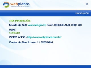 INFORMAÇÕES No site da ANS  www.ans.gov.br  ou no DISQUE-ANS: 0800 701 9656. MAIS INFORMAÇÕES WEBPLANOS -  http://www.webplanos.com.br/ Central de Atendimento: 11 3255 6444 CONTATO 