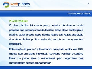 ESCOLHA O SEU PERFIL O plano familiar foi criado para contratos de duas ou mais pessoas que possuam vínculo familiar. Esse plano contempla o usuário titular e seus dependentes legais (as regras aceitação dos dependentes podem variar de acordo com a operadora escolhida).  Esta opção de plano é interessante, pois pode custar até 15% menos que um plano individual. No Plano Familiar o usuário titular do plano será o responsável pelo pagamento das mensalidades de todo grupo familiar. PLANO FAMILIAR 