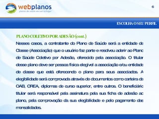 ESCOLHA O SEU PERFIL Nesses casos, a contratante do Plano de Saúde será a entidade de Classe (Associação) que o usuário faz parte e resolveu aderir ao Plano de Saúde Coletivo por Adesão, oferecido pela associação. O titular desse plano deve ser pessoa física elegível a associação e/ou entidade de classe que está oferecendo o plano para seus associados. A elegibilidade será comprovada através de documentos como carteira da OAB, CREA, diplomas de curso superior, entre outros. O beneficiário titular será responsável pela assinatura pela sua ficha de adesão ao plano, pela comprovação da sua elegibilidade e pelo pagamento das mensalidades. PLANO COLETIVO POR ADESÃO (cont.) 