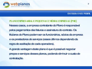 ESCOLHA O SEU PERFIL Nesses casos, a empresa contratante do Plano é responsável pelos pagamentos das faturas e assinatura do contrato. Os titulares do Plano podem ser os funcionários, sócios da empresa e os prestadores de serviços (esses últimos dependendo da regra de aceitação de cada operadora). A grande vantagem deste plano é que é possível negociar preços e serviços desses planos, podendo diminuir o custo de contratação. PLANO EMPRESARIAL E PEQUENAS E MÉDIAS EMPRESAS (PME) 