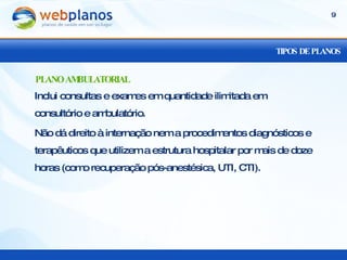 TIPOS DE PLANOS Inclui consultas e exames em quantidade ilimitada em consultório e ambulatório. Não dá direito à internação nem a procedimentos diagnósticos e terapêuticos que utilizem a estrutura hospitalar por mais de doze horas (como recuperação pós-anestésica, UTI, CTI). PLANO AMBULATORIAL 